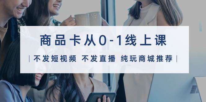 商品卡从0-1线上课（不发短视频 不发直播 纯玩商城推荐）32节课-猪猪博客网