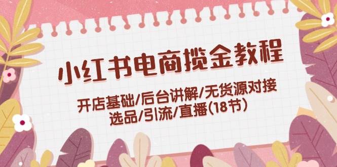 小红书电商揽金教程：开店基础/后台讲解/无货源对接/选品/引流/直播(18节)-猪猪博客网